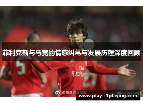 菲利克斯与马竞的情感纠葛与发展历程深度回顾