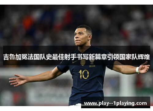 吉鲁加冕法国队史最佳射手书写新篇章引领国家队辉煌