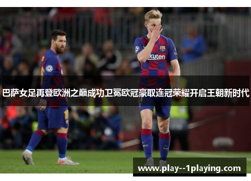 巴萨女足再登欧洲之巅成功卫冕欧冠豪取连冠荣耀开启王朝新时代