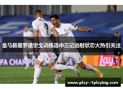皇马新星罗德里戈训练连中三记远射状态火热引关注 皇马新星罗德里戈训练连中三记远射状态火热引关注