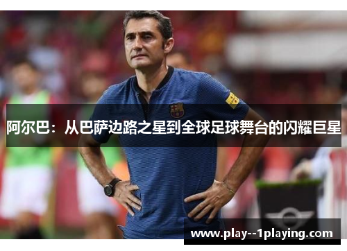 阿尔巴：从巴萨边路之星到全球足球舞台的闪耀巨星